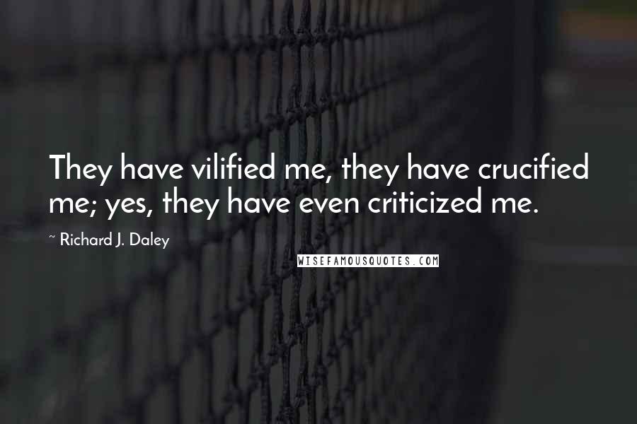 Richard J. Daley Quotes: They have vilified me, they have crucified me; yes, they have even criticized me.