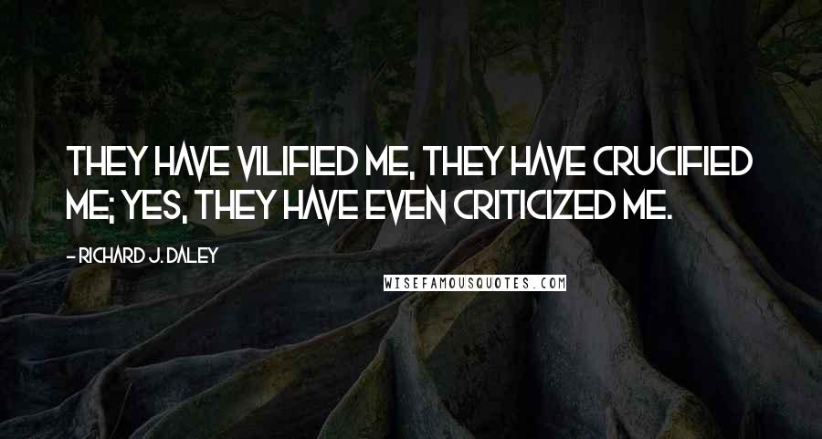 Richard J. Daley Quotes: They have vilified me, they have crucified me; yes, they have even criticized me.