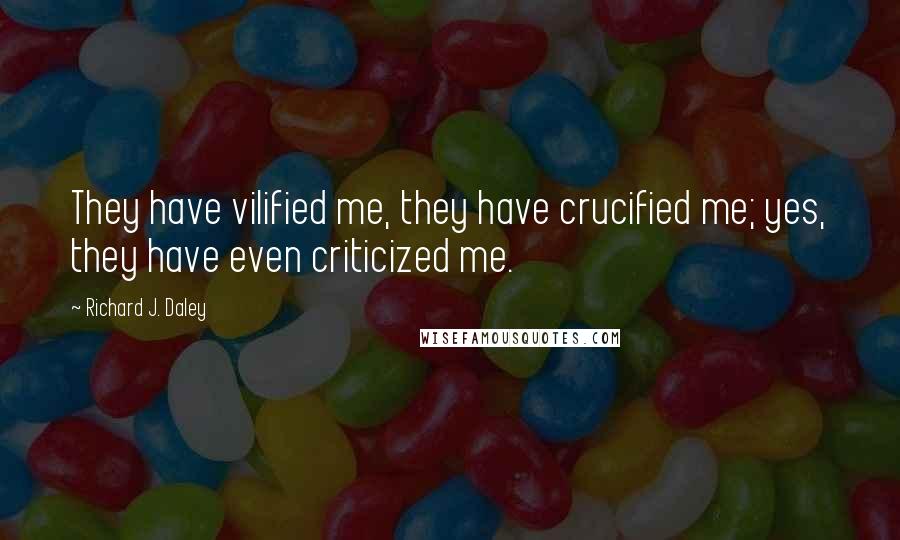Richard J. Daley Quotes: They have vilified me, they have crucified me; yes, they have even criticized me.