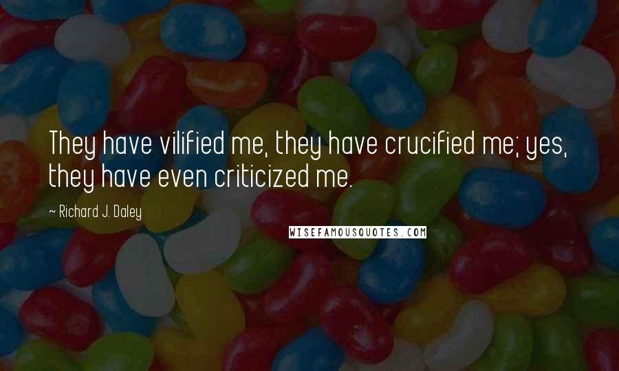 Richard J. Daley Quotes: They have vilified me, they have crucified me; yes, they have even criticized me.