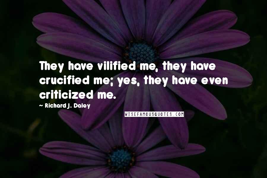 Richard J. Daley Quotes: They have vilified me, they have crucified me; yes, they have even criticized me.