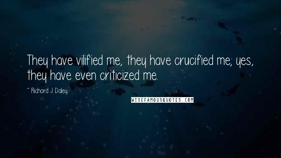 Richard J. Daley Quotes: They have vilified me, they have crucified me; yes, they have even criticized me.