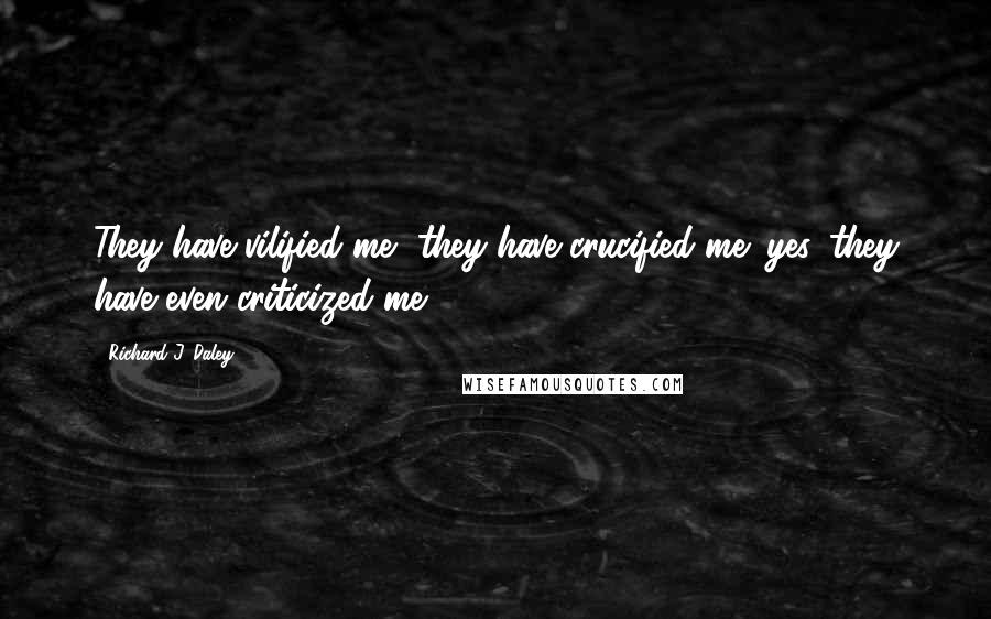 Richard J. Daley Quotes: They have vilified me, they have crucified me; yes, they have even criticized me.