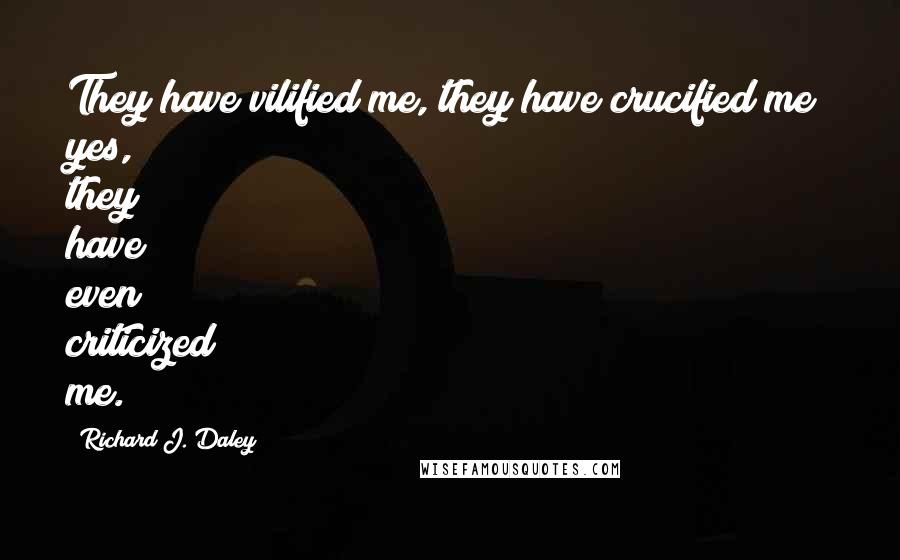 Richard J. Daley Quotes: They have vilified me, they have crucified me; yes, they have even criticized me.