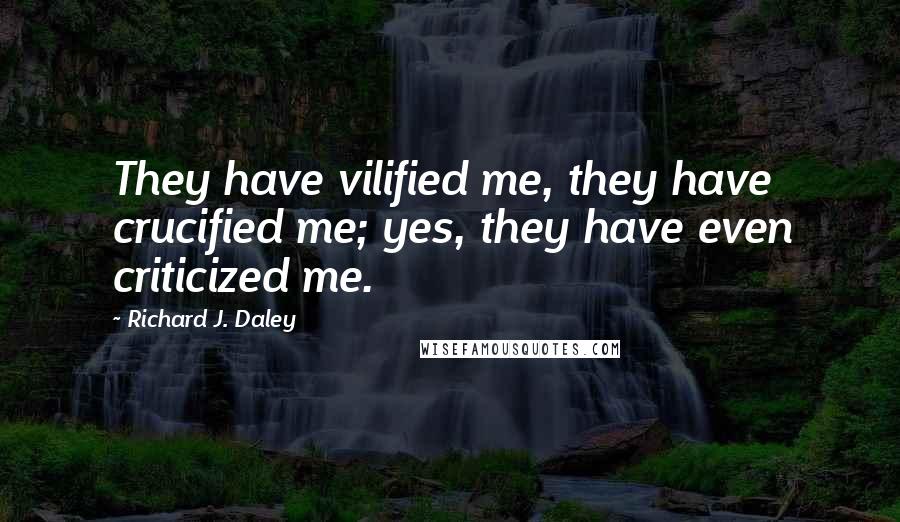 Richard J. Daley Quotes: They have vilified me, they have crucified me; yes, they have even criticized me.