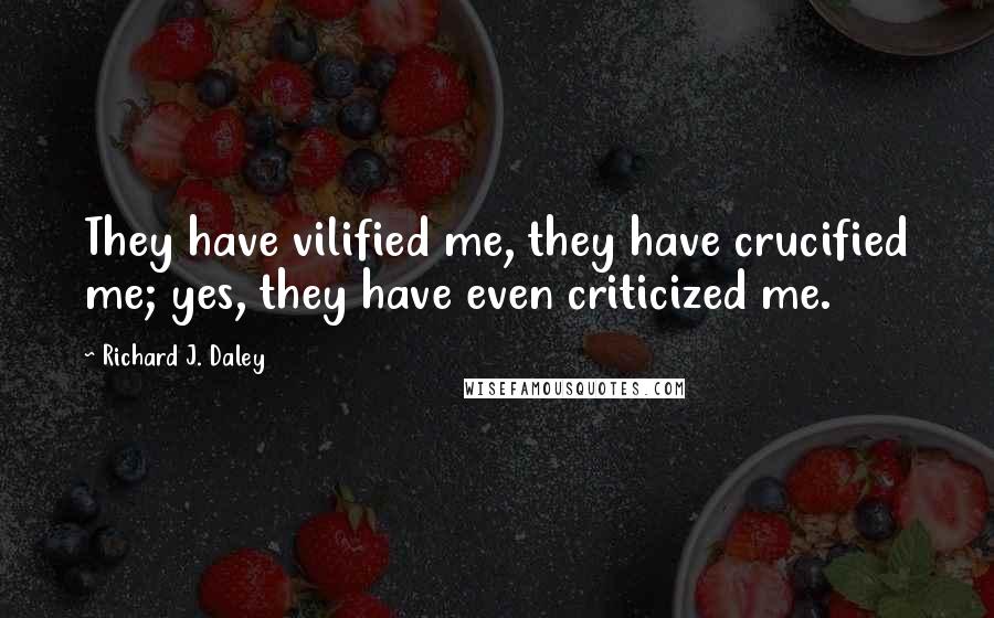 Richard J. Daley Quotes: They have vilified me, they have crucified me; yes, they have even criticized me.