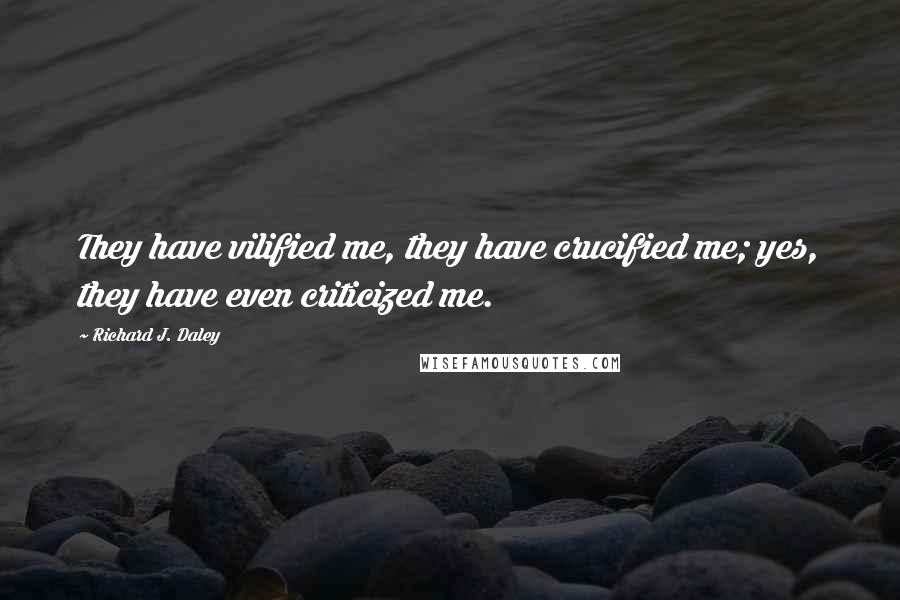 Richard J. Daley Quotes: They have vilified me, they have crucified me; yes, they have even criticized me.