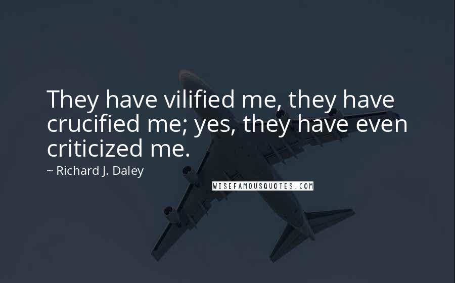 Richard J. Daley Quotes: They have vilified me, they have crucified me; yes, they have even criticized me.