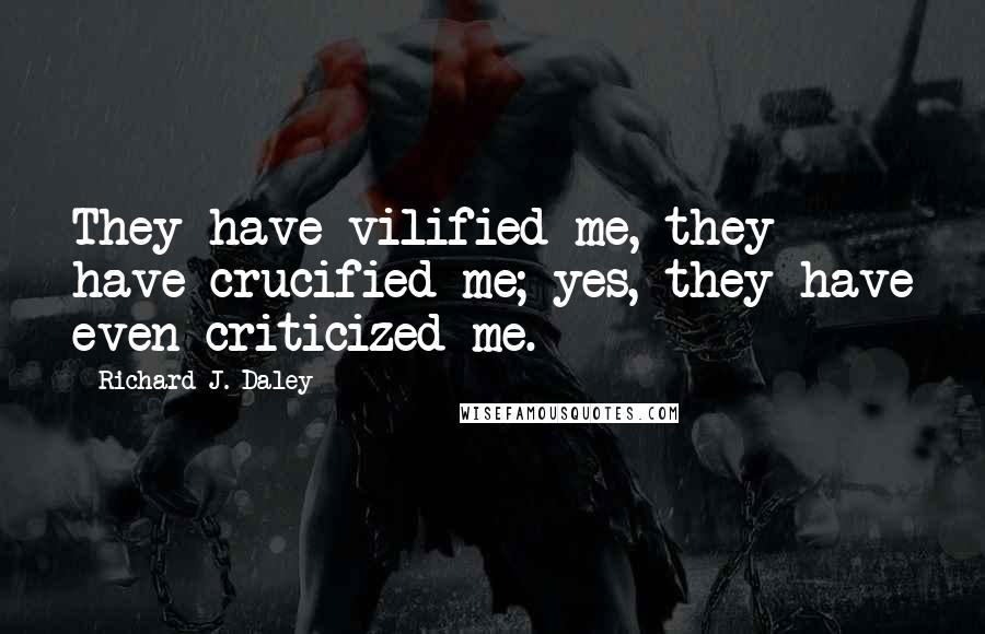 Richard J. Daley Quotes: They have vilified me, they have crucified me; yes, they have even criticized me.