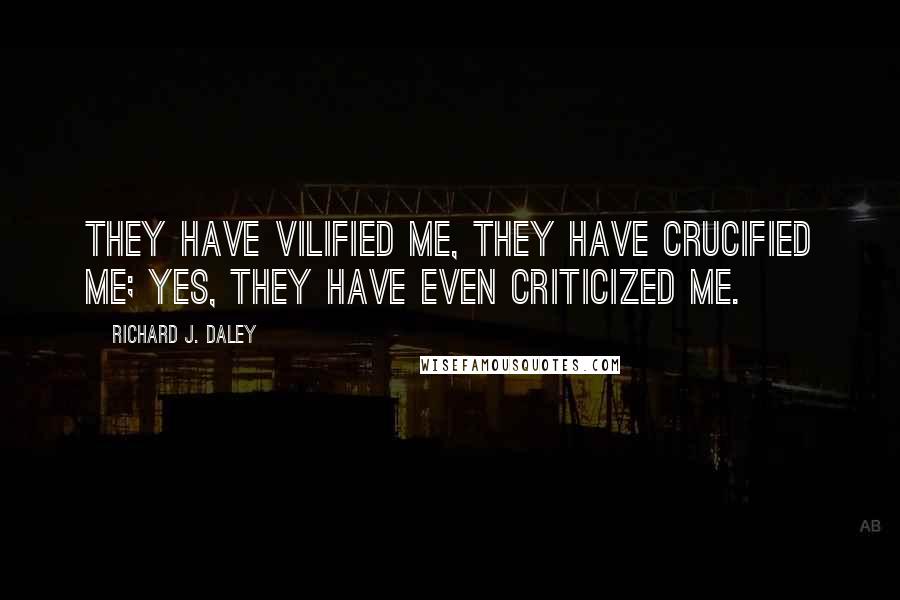 Richard J. Daley Quotes: They have vilified me, they have crucified me; yes, they have even criticized me.