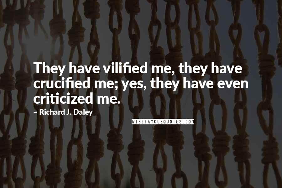 Richard J. Daley Quotes: They have vilified me, they have crucified me; yes, they have even criticized me.