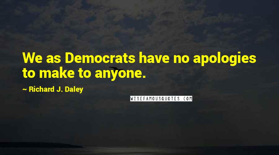 Richard J. Daley Quotes: We as Democrats have no apologies to make to anyone.