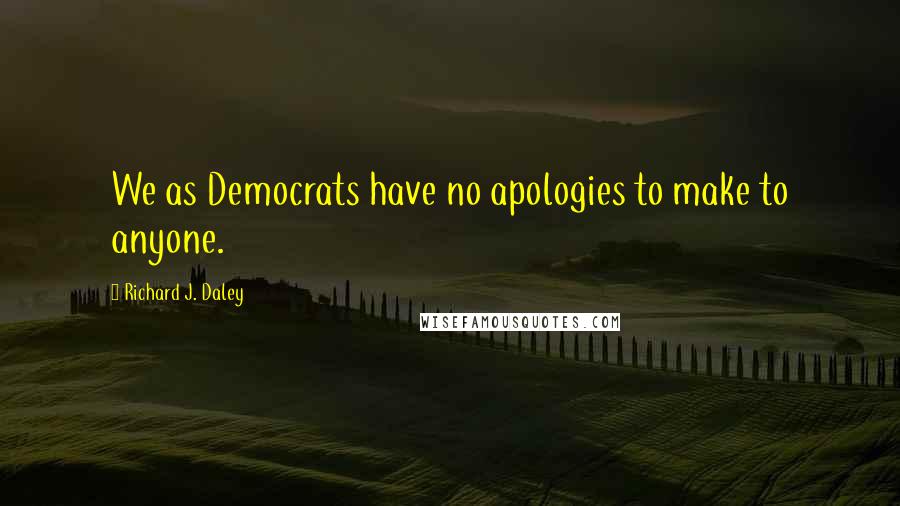 Richard J. Daley Quotes: We as Democrats have no apologies to make to anyone.