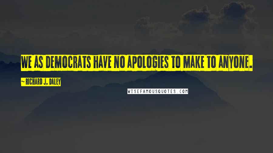 Richard J. Daley Quotes: We as Democrats have no apologies to make to anyone.