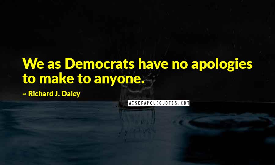 Richard J. Daley Quotes: We as Democrats have no apologies to make to anyone.
