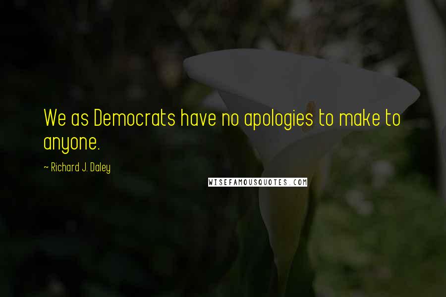 Richard J. Daley Quotes: We as Democrats have no apologies to make to anyone.