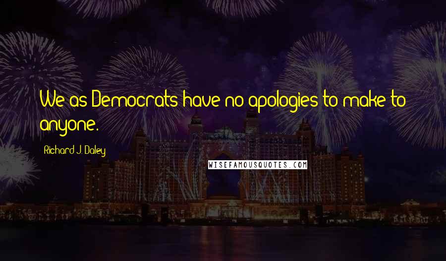 Richard J. Daley Quotes: We as Democrats have no apologies to make to anyone.