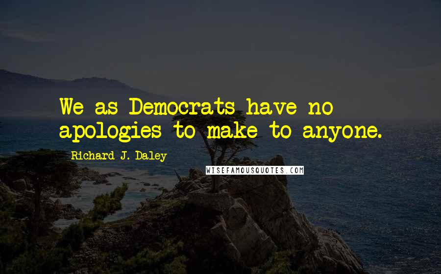 Richard J. Daley Quotes: We as Democrats have no apologies to make to anyone.