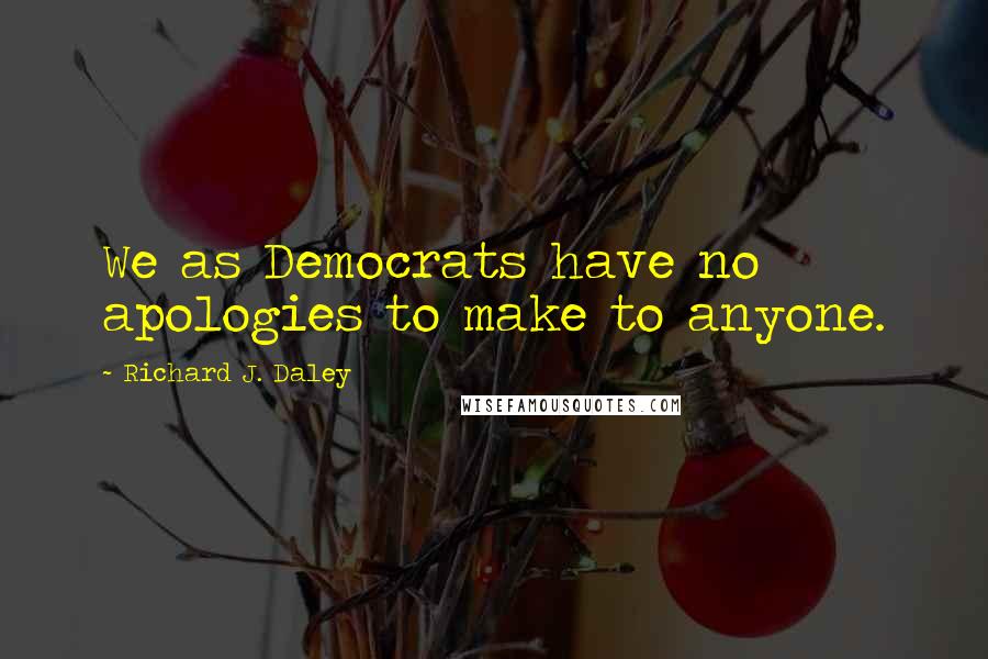 Richard J. Daley Quotes: We as Democrats have no apologies to make to anyone.