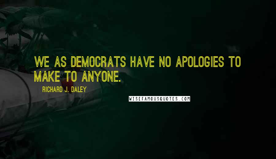 Richard J. Daley Quotes: We as Democrats have no apologies to make to anyone.