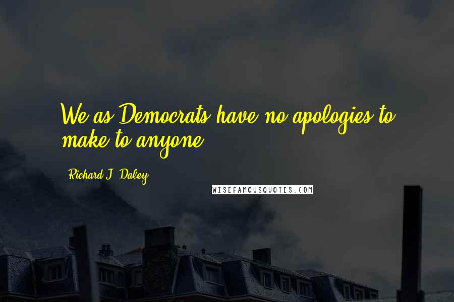 Richard J. Daley Quotes: We as Democrats have no apologies to make to anyone.