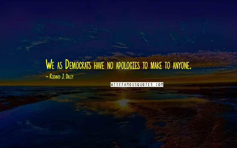 Richard J. Daley Quotes: We as Democrats have no apologies to make to anyone.