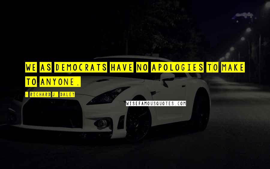 Richard J. Daley Quotes: We as Democrats have no apologies to make to anyone.