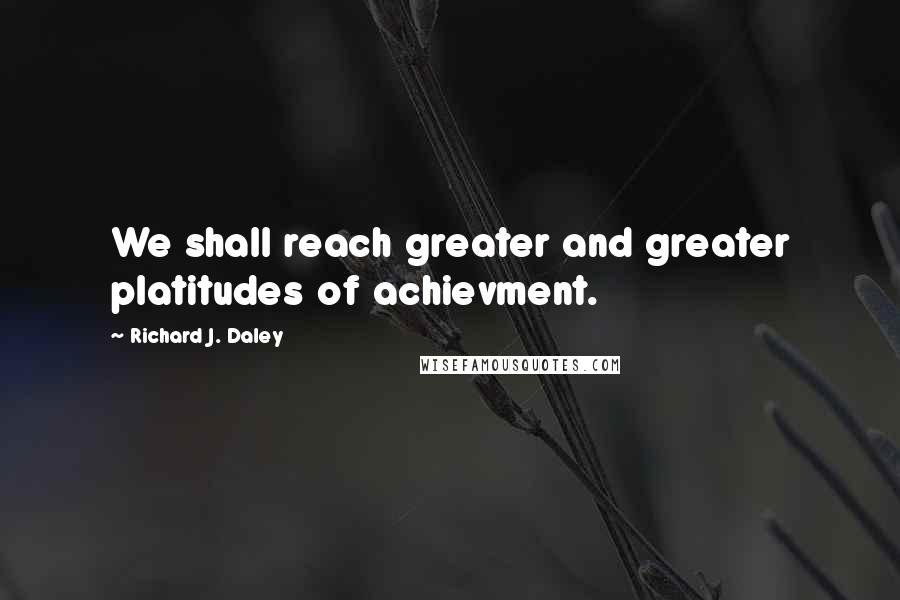 Richard J. Daley Quotes: We shall reach greater and greater platitudes of achievment.