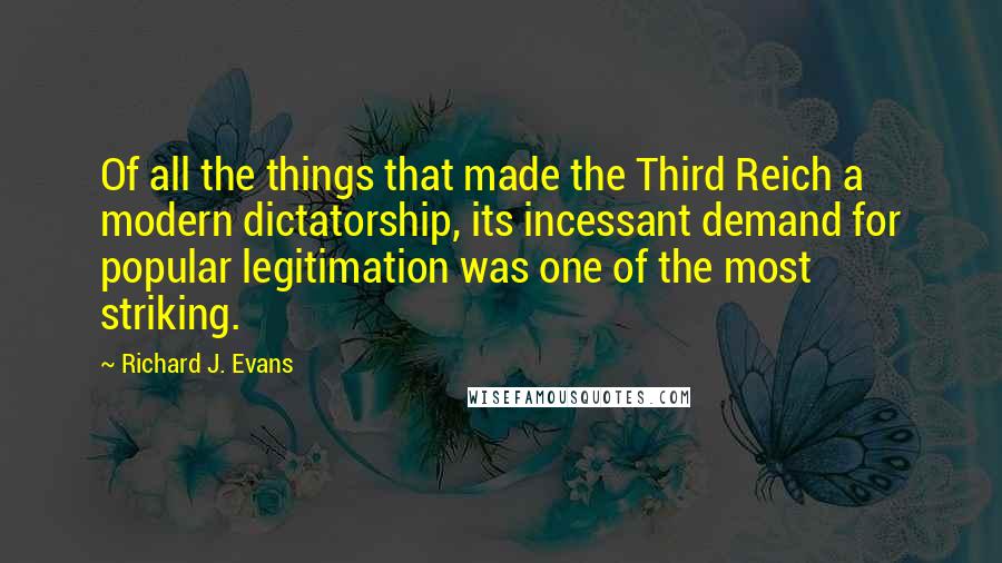 Richard J. Evans Quotes: Of all the things that made the Third Reich a modern dictatorship, its incessant demand for popular legitimation was one of the most striking.