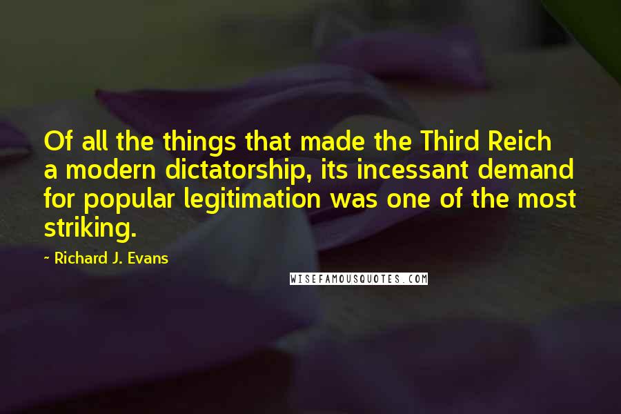 Richard J. Evans Quotes: Of all the things that made the Third Reich a modern dictatorship, its incessant demand for popular legitimation was one of the most striking.