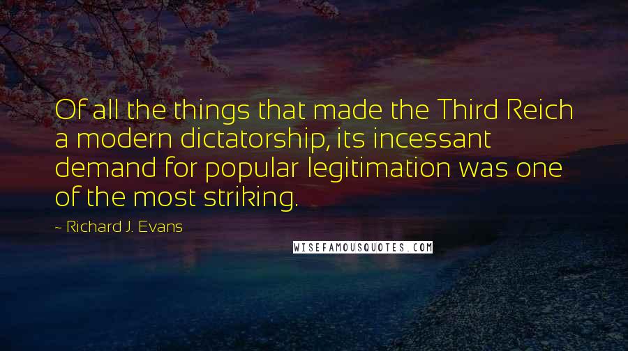 Richard J. Evans Quotes: Of all the things that made the Third Reich a modern dictatorship, its incessant demand for popular legitimation was one of the most striking.