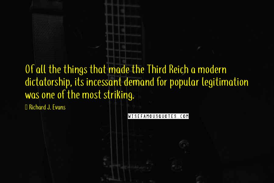 Richard J. Evans Quotes: Of all the things that made the Third Reich a modern dictatorship, its incessant demand for popular legitimation was one of the most striking.