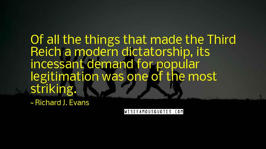 Richard J. Evans Quotes: Of all the things that made the Third Reich a modern dictatorship, its incessant demand for popular legitimation was one of the most striking.