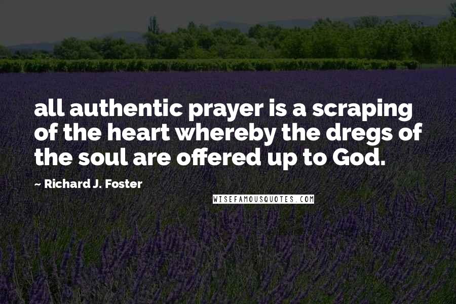 Richard J. Foster Quotes: all authentic prayer is a scraping of the heart whereby the dregs of the soul are offered up to God.