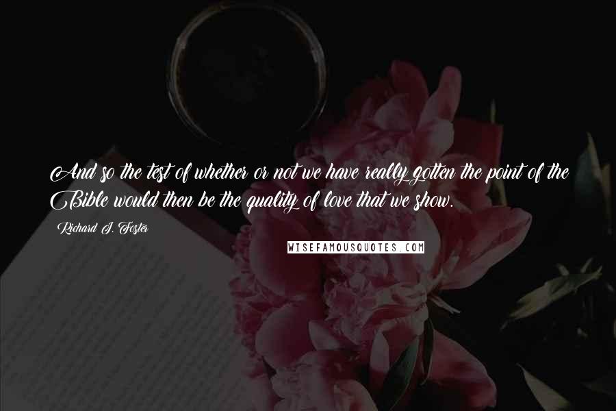 Richard J. Foster Quotes: And so the test of whether or not we have really gotten the point of the Bible would then be the quality of love that we show.