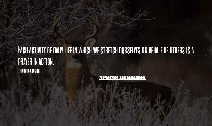 Richard J. Foster Quotes: Each activity of daily life in which we stretch ourselves on behalf of others is a prayer in action.