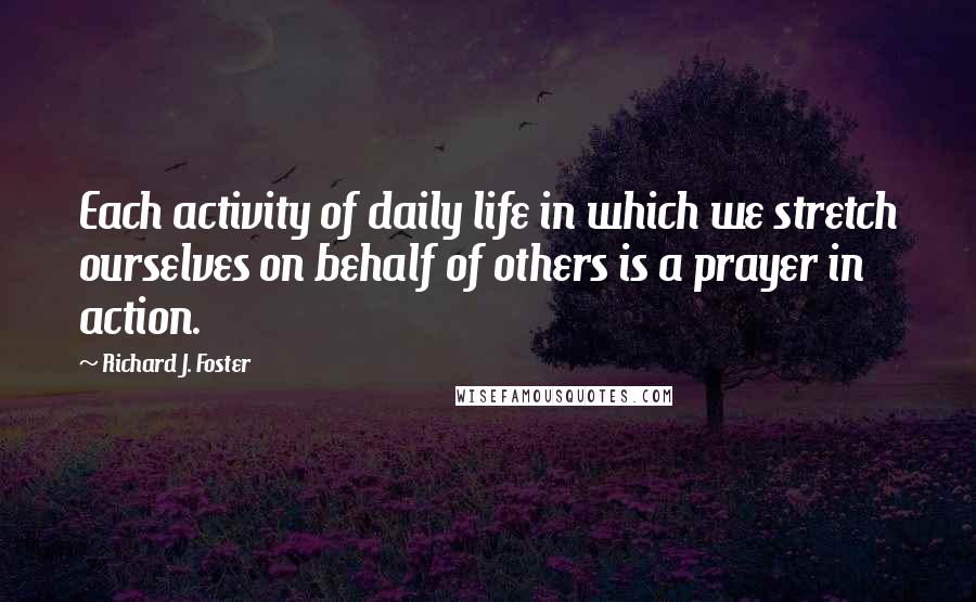 Richard J. Foster Quotes: Each activity of daily life in which we stretch ourselves on behalf of others is a prayer in action.