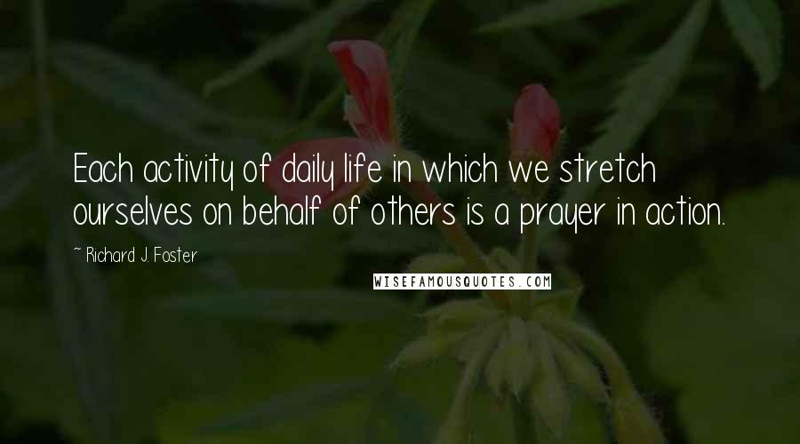 Richard J. Foster Quotes: Each activity of daily life in which we stretch ourselves on behalf of others is a prayer in action.