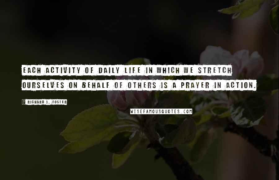 Richard J. Foster Quotes: Each activity of daily life in which we stretch ourselves on behalf of others is a prayer in action.
