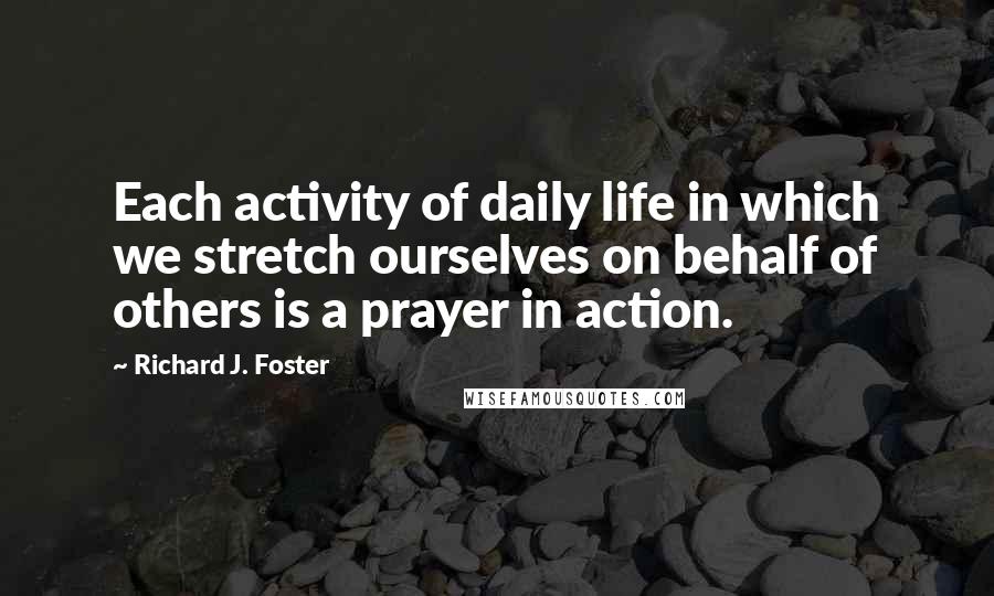 Richard J. Foster Quotes: Each activity of daily life in which we stretch ourselves on behalf of others is a prayer in action.