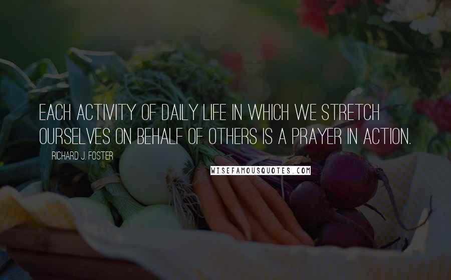 Richard J. Foster Quotes: Each activity of daily life in which we stretch ourselves on behalf of others is a prayer in action.