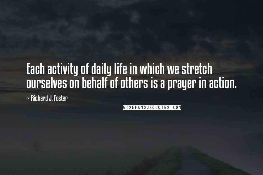 Richard J. Foster Quotes: Each activity of daily life in which we stretch ourselves on behalf of others is a prayer in action.