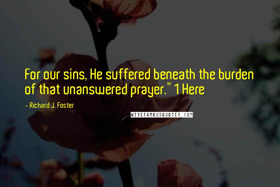 Richard J. Foster Quotes: For our sins, He suffered beneath the burden of that unanswered prayer."1 Here