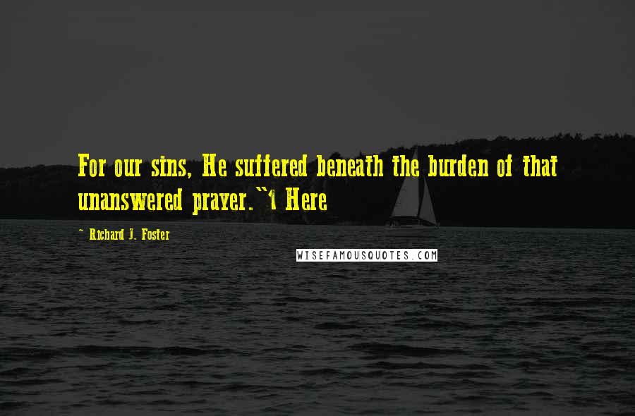 Richard J. Foster Quotes: For our sins, He suffered beneath the burden of that unanswered prayer."1 Here