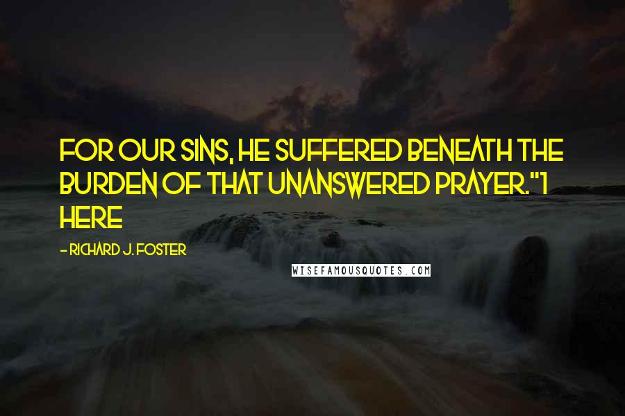 Richard J. Foster Quotes: For our sins, He suffered beneath the burden of that unanswered prayer."1 Here