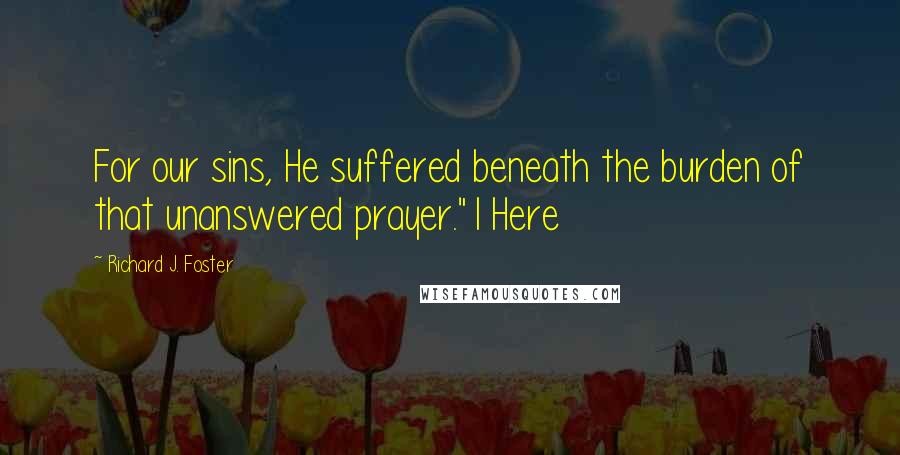 Richard J. Foster Quotes: For our sins, He suffered beneath the burden of that unanswered prayer."1 Here