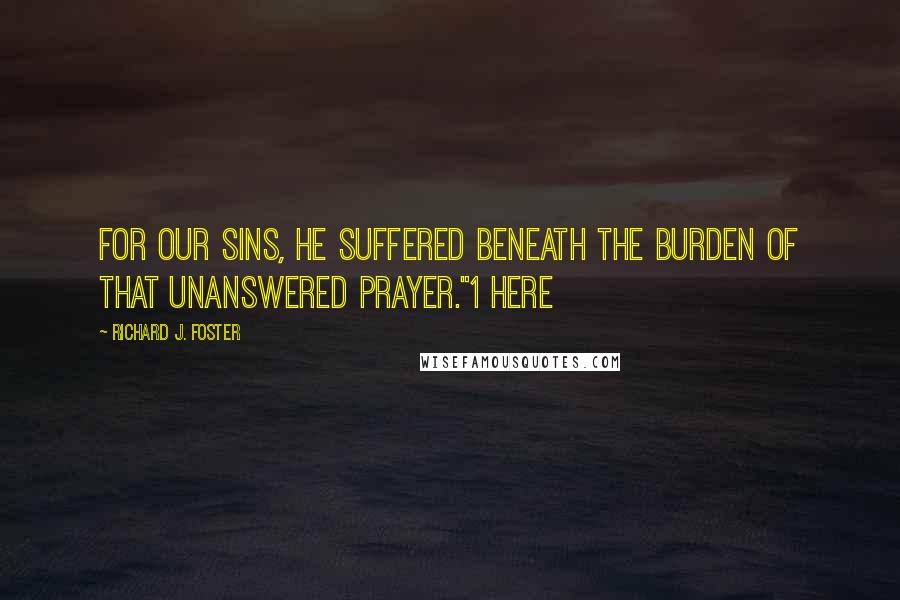Richard J. Foster Quotes: For our sins, He suffered beneath the burden of that unanswered prayer."1 Here