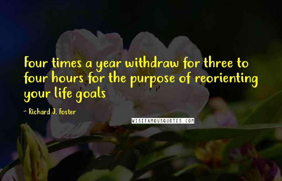 Richard J. Foster Quotes: Four times a year withdraw for three to four hours for the purpose of reorienting your life goals