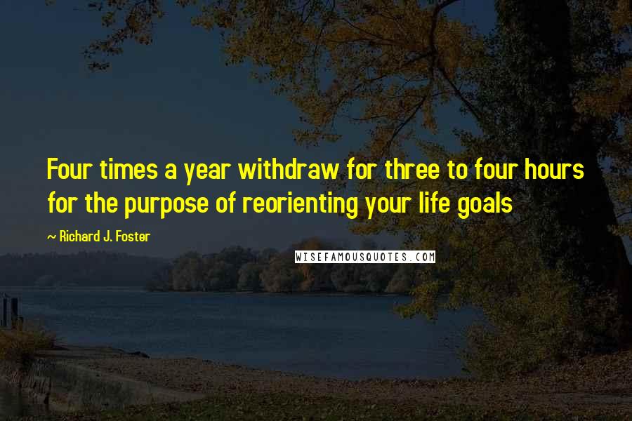 Richard J. Foster Quotes: Four times a year withdraw for three to four hours for the purpose of reorienting your life goals