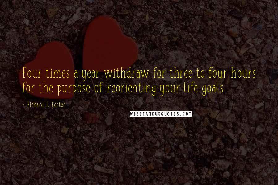 Richard J. Foster Quotes: Four times a year withdraw for three to four hours for the purpose of reorienting your life goals